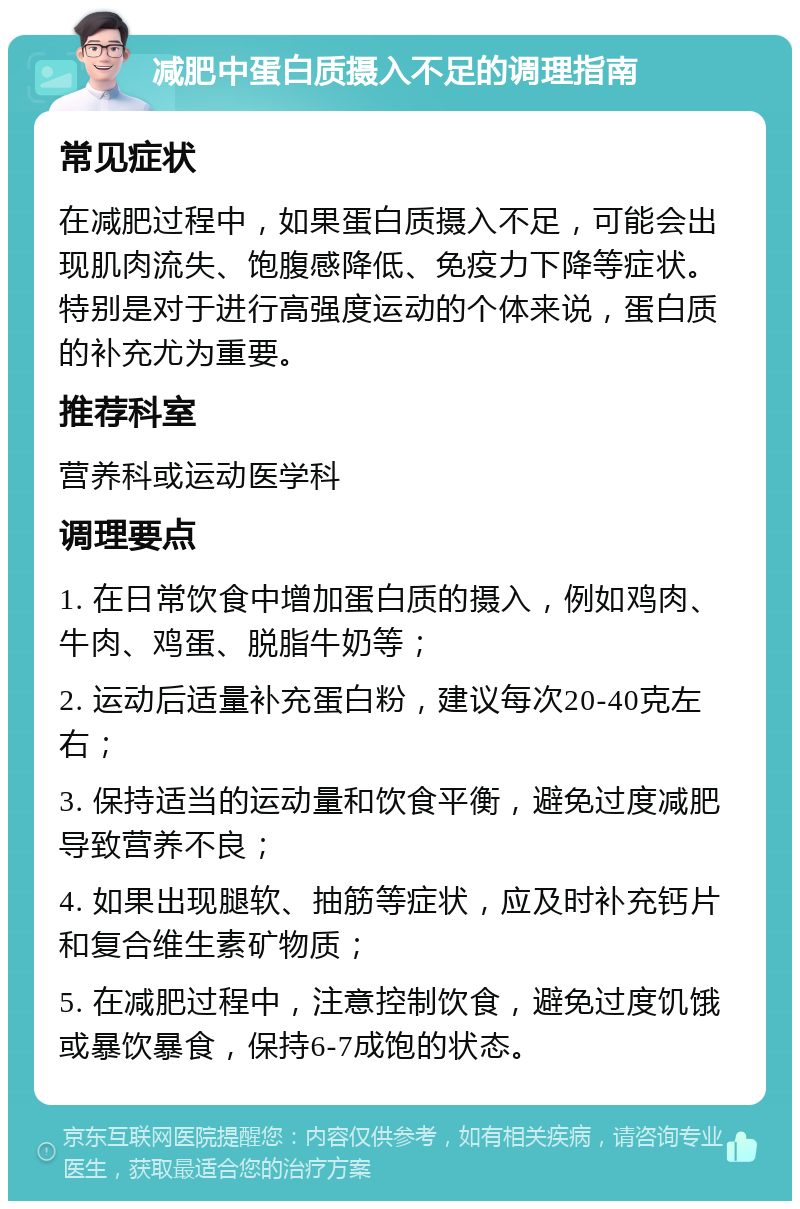 减肥中蛋白质摄入不足的调理指南 常见症状 在减肥过程中，如果蛋白质摄入不足，可能会出现肌肉流失、饱腹感降低、免疫力下降等症状。特别是对于进行高强度运动的个体来说，蛋白质的补充尤为重要。 推荐科室 营养科或运动医学科 调理要点 1. 在日常饮食中增加蛋白质的摄入，例如鸡肉、牛肉、鸡蛋、脱脂牛奶等； 2. 运动后适量补充蛋白粉，建议每次20-40克左右； 3. 保持适当的运动量和饮食平衡，避免过度减肥导致营养不良； 4. 如果出现腿软、抽筋等症状，应及时补充钙片和复合维生素矿物质； 5. 在减肥过程中，注意控制饮食，避免过度饥饿或暴饮暴食，保持6-7成饱的状态。