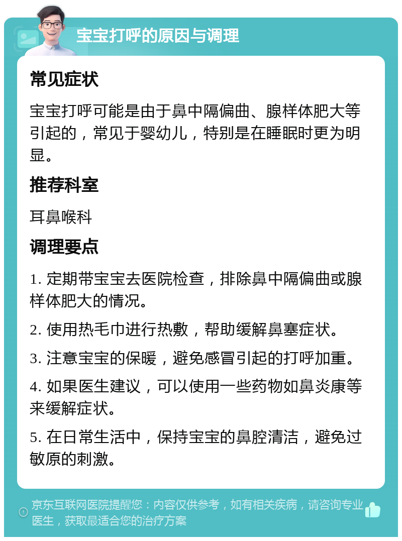 宝宝打呼的原因与调理 常见症状 宝宝打呼可能是由于鼻中隔偏曲、腺样体肥大等引起的，常见于婴幼儿，特别是在睡眠时更为明显。 推荐科室 耳鼻喉科 调理要点 1. 定期带宝宝去医院检查，排除鼻中隔偏曲或腺样体肥大的情况。 2. 使用热毛巾进行热敷，帮助缓解鼻塞症状。 3. 注意宝宝的保暖，避免感冒引起的打呼加重。 4. 如果医生建议，可以使用一些药物如鼻炎康等来缓解症状。 5. 在日常生活中，保持宝宝的鼻腔清洁，避免过敏原的刺激。