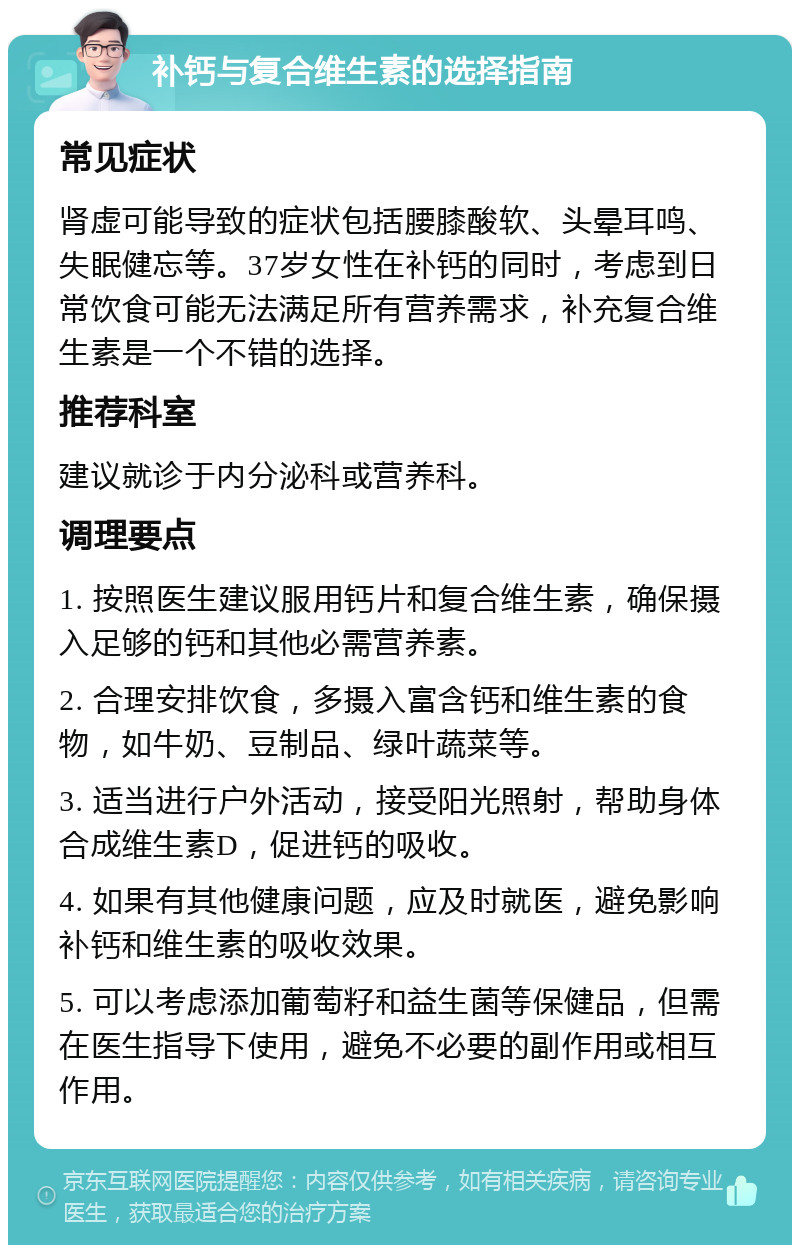 补钙与复合维生素的选择指南 常见症状 肾虚可能导致的症状包括腰膝酸软、头晕耳鸣、失眠健忘等。37岁女性在补钙的同时，考虑到日常饮食可能无法满足所有营养需求，补充复合维生素是一个不错的选择。 推荐科室 建议就诊于内分泌科或营养科。 调理要点 1. 按照医生建议服用钙片和复合维生素，确保摄入足够的钙和其他必需营养素。 2. 合理安排饮食，多摄入富含钙和维生素的食物，如牛奶、豆制品、绿叶蔬菜等。 3. 适当进行户外活动，接受阳光照射，帮助身体合成维生素D，促进钙的吸收。 4. 如果有其他健康问题，应及时就医，避免影响补钙和维生素的吸收效果。 5. 可以考虑添加葡萄籽和益生菌等保健品，但需在医生指导下使用，避免不必要的副作用或相互作用。