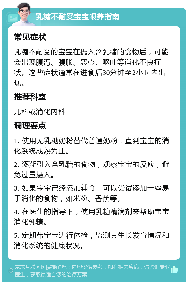 乳糖不耐受宝宝喂养指南 常见症状 乳糖不耐受的宝宝在摄入含乳糖的食物后，可能会出现腹泻、腹胀、恶心、呕吐等消化不良症状。这些症状通常在进食后30分钟至2小时内出现。 推荐科室 儿科或消化内科 调理要点 1. 使用无乳糖奶粉替代普通奶粉，直到宝宝的消化系统成熟为止。 2. 逐渐引入含乳糖的食物，观察宝宝的反应，避免过量摄入。 3. 如果宝宝已经添加辅食，可以尝试添加一些易于消化的食物，如米粉、香蕉等。 4. 在医生的指导下，使用乳糖酶滴剂来帮助宝宝消化乳糖。 5. 定期带宝宝进行体检，监测其生长发育情况和消化系统的健康状况。