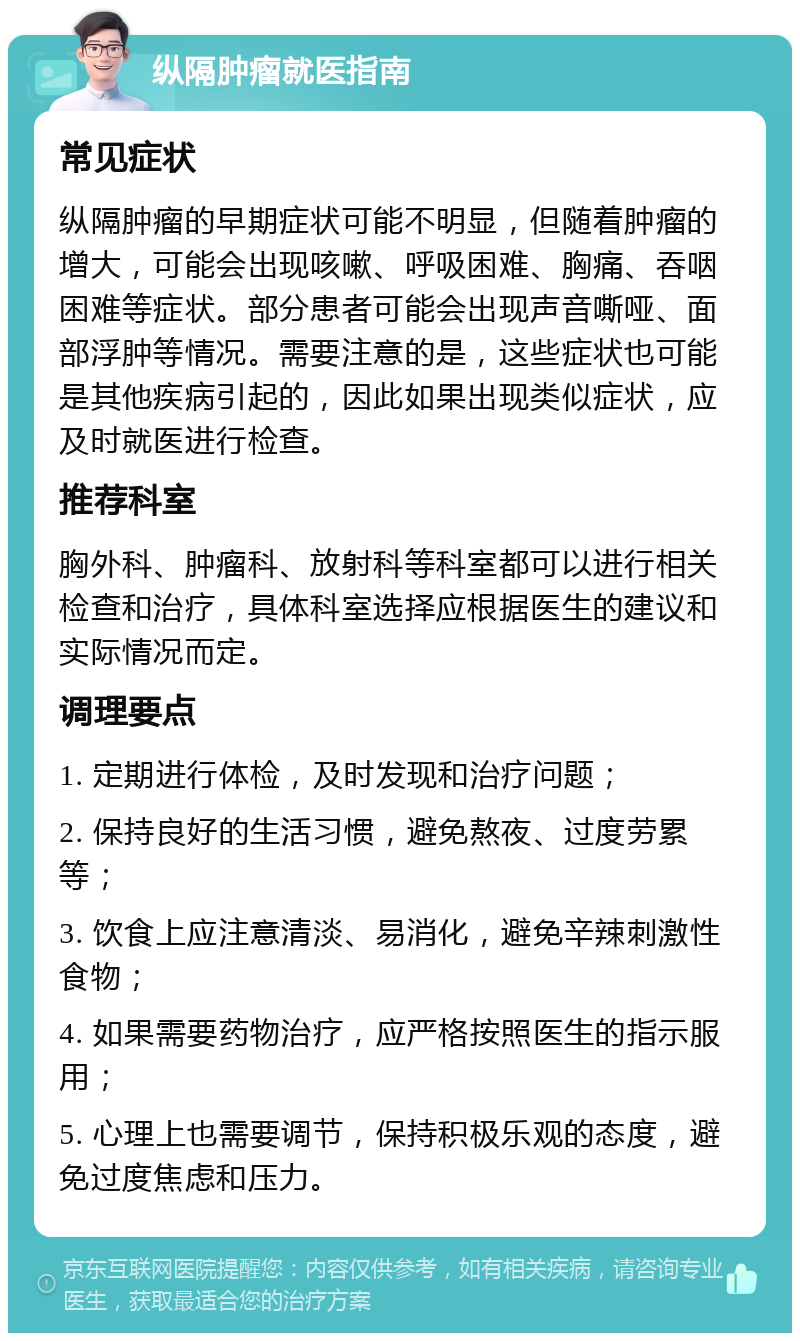 纵隔肿瘤就医指南 常见症状 纵隔肿瘤的早期症状可能不明显，但随着肿瘤的增大，可能会出现咳嗽、呼吸困难、胸痛、吞咽困难等症状。部分患者可能会出现声音嘶哑、面部浮肿等情况。需要注意的是，这些症状也可能是其他疾病引起的，因此如果出现类似症状，应及时就医进行检查。 推荐科室 胸外科、肿瘤科、放射科等科室都可以进行相关检查和治疗，具体科室选择应根据医生的建议和实际情况而定。 调理要点 1. 定期进行体检，及时发现和治疗问题； 2. 保持良好的生活习惯，避免熬夜、过度劳累等； 3. 饮食上应注意清淡、易消化，避免辛辣刺激性食物； 4. 如果需要药物治疗，应严格按照医生的指示服用； 5. 心理上也需要调节，保持积极乐观的态度，避免过度焦虑和压力。