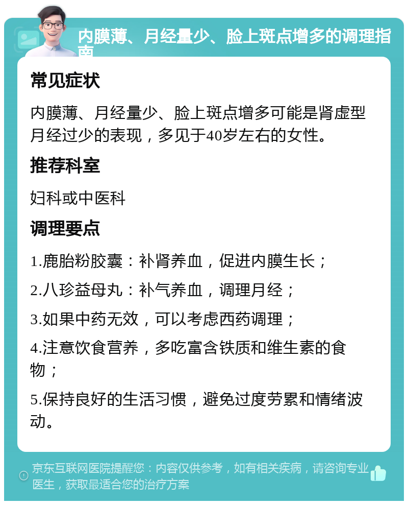 内膜薄、月经量少、脸上斑点增多的调理指南 常见症状 内膜薄、月经量少、脸上斑点增多可能是肾虚型月经过少的表现，多见于40岁左右的女性。 推荐科室 妇科或中医科 调理要点 1.鹿胎粉胶囊：补肾养血，促进内膜生长； 2.八珍益母丸：补气养血，调理月经； 3.如果中药无效，可以考虑西药调理； 4.注意饮食营养，多吃富含铁质和维生素的食物； 5.保持良好的生活习惯，避免过度劳累和情绪波动。