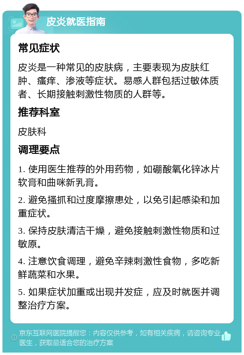 皮炎就医指南 常见症状 皮炎是一种常见的皮肤病，主要表现为皮肤红肿、瘙痒、渗液等症状。易感人群包括过敏体质者、长期接触刺激性物质的人群等。 推荐科室 皮肤科 调理要点 1. 使用医生推荐的外用药物，如硼酸氧化锌冰片软膏和曲咪新乳膏。 2. 避免搔抓和过度摩擦患处，以免引起感染和加重症状。 3. 保持皮肤清洁干燥，避免接触刺激性物质和过敏原。 4. 注意饮食调理，避免辛辣刺激性食物，多吃新鲜蔬菜和水果。 5. 如果症状加重或出现并发症，应及时就医并调整治疗方案。