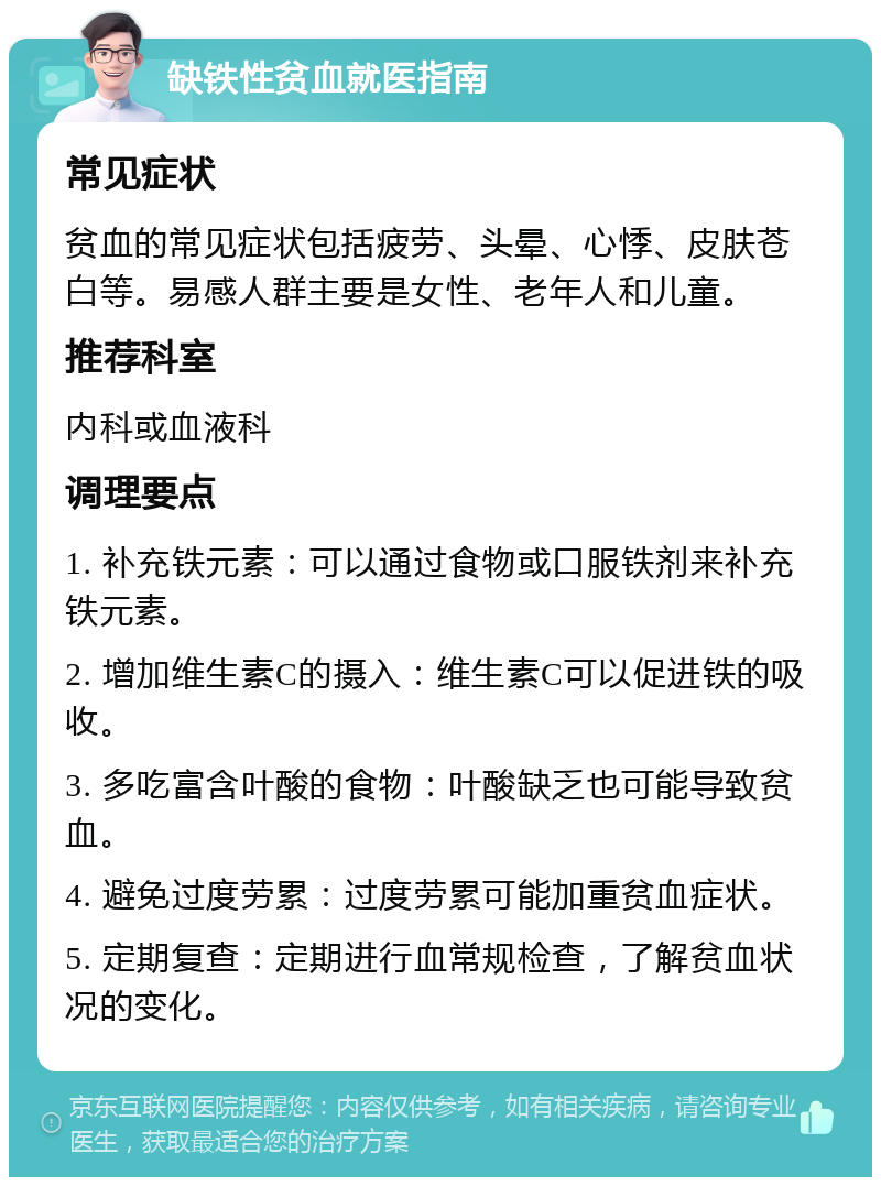 缺铁性贫血就医指南 常见症状 贫血的常见症状包括疲劳、头晕、心悸、皮肤苍白等。易感人群主要是女性、老年人和儿童。 推荐科室 内科或血液科 调理要点 1. 补充铁元素：可以通过食物或口服铁剂来补充铁元素。 2. 增加维生素C的摄入：维生素C可以促进铁的吸收。 3. 多吃富含叶酸的食物：叶酸缺乏也可能导致贫血。 4. 避免过度劳累：过度劳累可能加重贫血症状。 5. 定期复查：定期进行血常规检查，了解贫血状况的变化。