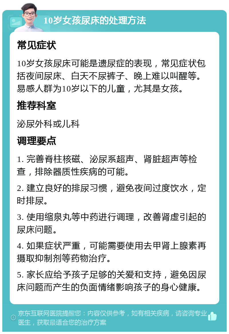 10岁女孩尿床的处理方法 常见症状 10岁女孩尿床可能是遗尿症的表现，常见症状包括夜间尿床、白天不尿裤子、晚上难以叫醒等。易感人群为10岁以下的儿童，尤其是女孩。 推荐科室 泌尿外科或儿科 调理要点 1. 完善脊柱核磁、泌尿系超声、肾脏超声等检查，排除器质性疾病的可能。 2. 建立良好的排尿习惯，避免夜间过度饮水，定时排尿。 3. 使用缩泉丸等中药进行调理，改善肾虚引起的尿床问题。 4. 如果症状严重，可能需要使用去甲肾上腺素再摄取抑制剂等药物治疗。 5. 家长应给予孩子足够的关爱和支持，避免因尿床问题而产生的负面情绪影响孩子的身心健康。