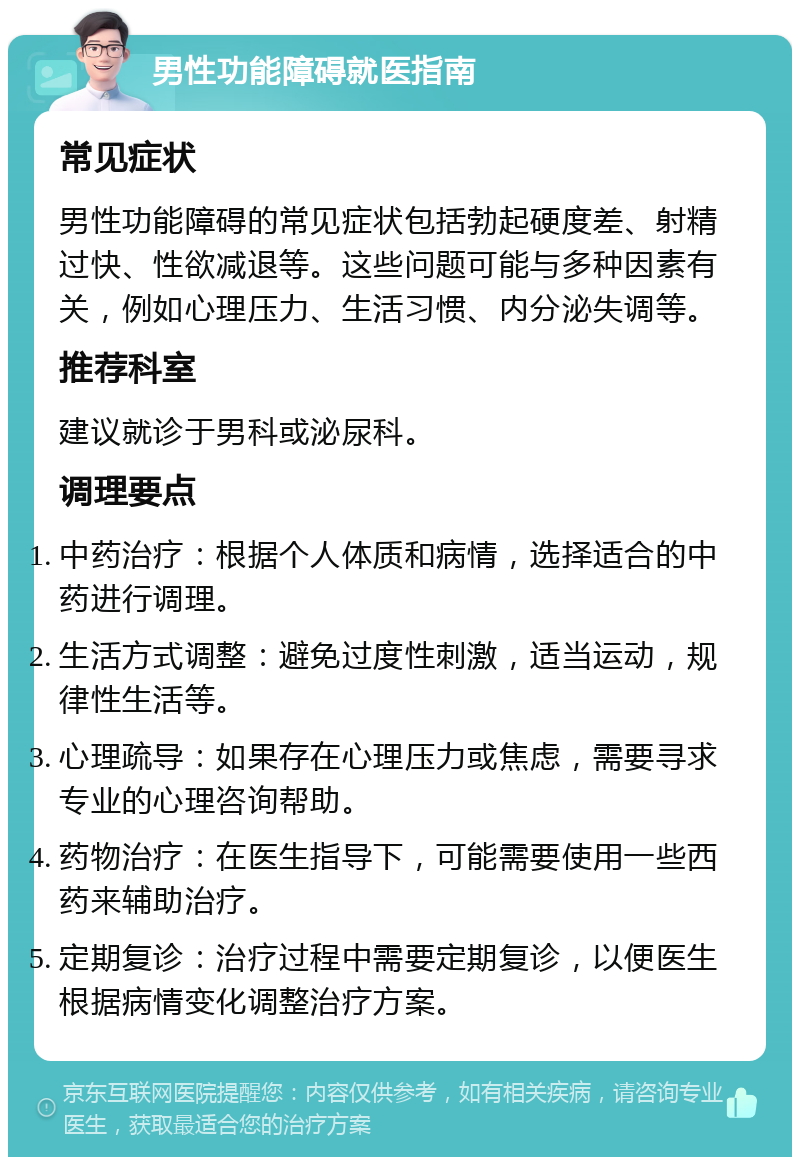 男性功能障碍就医指南 常见症状 男性功能障碍的常见症状包括勃起硬度差、射精过快、性欲减退等。这些问题可能与多种因素有关，例如心理压力、生活习惯、内分泌失调等。 推荐科室 建议就诊于男科或泌尿科。 调理要点 中药治疗：根据个人体质和病情，选择适合的中药进行调理。 生活方式调整：避免过度性刺激，适当运动，规律性生活等。 心理疏导：如果存在心理压力或焦虑，需要寻求专业的心理咨询帮助。 药物治疗：在医生指导下，可能需要使用一些西药来辅助治疗。 定期复诊：治疗过程中需要定期复诊，以便医生根据病情变化调整治疗方案。