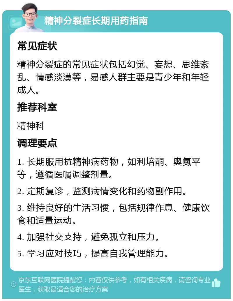 精神分裂症长期用药指南 常见症状 精神分裂症的常见症状包括幻觉、妄想、思维紊乱、情感淡漠等，易感人群主要是青少年和年轻成人。 推荐科室 精神科 调理要点 1. 长期服用抗精神病药物，如利培酮、奥氮平等，遵循医嘱调整剂量。 2. 定期复诊，监测病情变化和药物副作用。 3. 维持良好的生活习惯，包括规律作息、健康饮食和适量运动。 4. 加强社交支持，避免孤立和压力。 5. 学习应对技巧，提高自我管理能力。