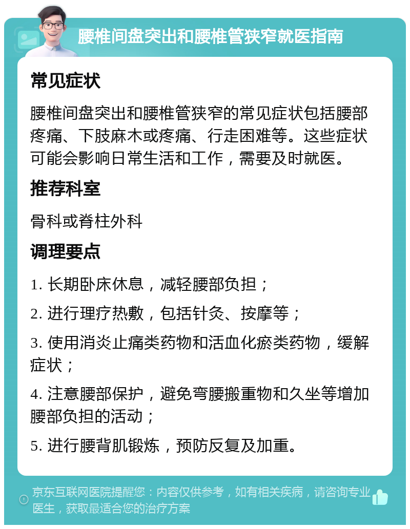 腰椎间盘突出和腰椎管狭窄就医指南 常见症状 腰椎间盘突出和腰椎管狭窄的常见症状包括腰部疼痛、下肢麻木或疼痛、行走困难等。这些症状可能会影响日常生活和工作，需要及时就医。 推荐科室 骨科或脊柱外科 调理要点 1. 长期卧床休息，减轻腰部负担； 2. 进行理疗热敷，包括针灸、按摩等； 3. 使用消炎止痛类药物和活血化瘀类药物，缓解症状； 4. 注意腰部保护，避免弯腰搬重物和久坐等增加腰部负担的活动； 5. 进行腰背肌锻炼，预防反复及加重。