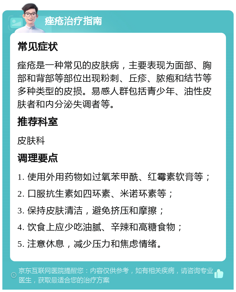 痤疮治疗指南 常见症状 痤疮是一种常见的皮肤病，主要表现为面部、胸部和背部等部位出现粉刺、丘疹、脓疱和结节等多种类型的皮损。易感人群包括青少年、油性皮肤者和内分泌失调者等。 推荐科室 皮肤科 调理要点 1. 使用外用药物如过氧苯甲酰、红霉素软膏等； 2. 口服抗生素如四环素、米诺环素等； 3. 保持皮肤清洁，避免挤压和摩擦； 4. 饮食上应少吃油腻、辛辣和高糖食物； 5. 注意休息，减少压力和焦虑情绪。