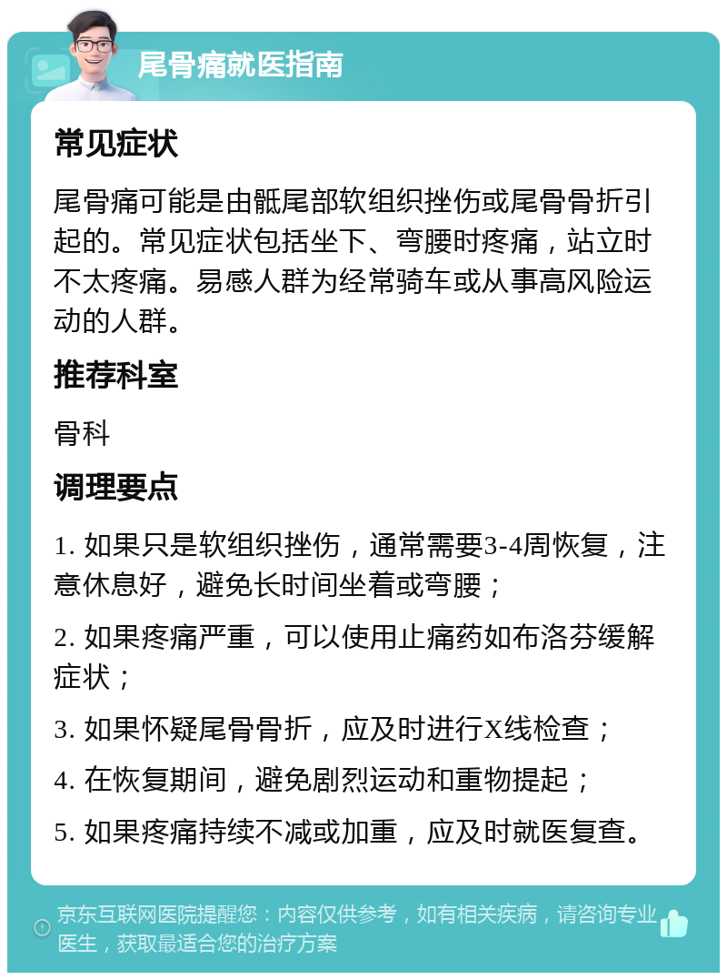 尾骨痛就医指南 常见症状 尾骨痛可能是由骶尾部软组织挫伤或尾骨骨折引起的。常见症状包括坐下、弯腰时疼痛，站立时不太疼痛。易感人群为经常骑车或从事高风险运动的人群。 推荐科室 骨科 调理要点 1. 如果只是软组织挫伤，通常需要3-4周恢复，注意休息好，避免长时间坐着或弯腰； 2. 如果疼痛严重，可以使用止痛药如布洛芬缓解症状； 3. 如果怀疑尾骨骨折，应及时进行X线检查； 4. 在恢复期间，避免剧烈运动和重物提起； 5. 如果疼痛持续不减或加重，应及时就医复查。