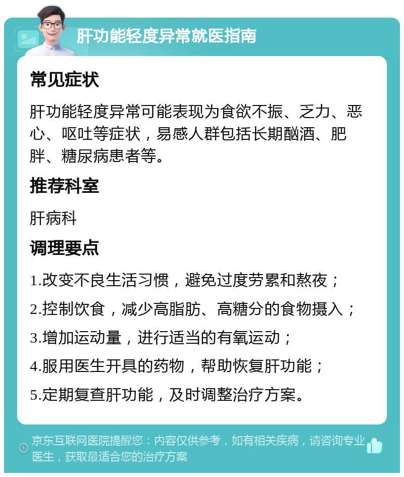 肝功能轻度异常就医指南 常见症状 肝功能轻度异常可能表现为食欲不振、乏力、恶心、呕吐等症状，易感人群包括长期酗酒、肥胖、糖尿病患者等。 推荐科室 肝病科 调理要点 1.改变不良生活习惯，避免过度劳累和熬夜； 2.控制饮食，减少高脂肪、高糖分的食物摄入； 3.增加运动量，进行适当的有氧运动； 4.服用医生开具的药物，帮助恢复肝功能； 5.定期复查肝功能，及时调整治疗方案。