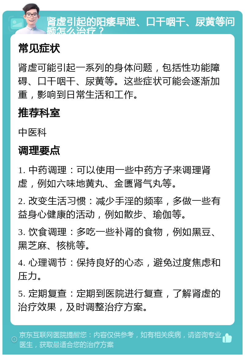 肾虚引起的阳痿早泄、口干咽干、尿黄等问题怎么治疗？ 常见症状 肾虚可能引起一系列的身体问题，包括性功能障碍、口干咽干、尿黄等。这些症状可能会逐渐加重，影响到日常生活和工作。 推荐科室 中医科 调理要点 1. 中药调理：可以使用一些中药方子来调理肾虚，例如六味地黄丸、金匮肾气丸等。 2. 改变生活习惯：减少手淫的频率，多做一些有益身心健康的活动，例如散步、瑜伽等。 3. 饮食调理：多吃一些补肾的食物，例如黑豆、黑芝麻、核桃等。 4. 心理调节：保持良好的心态，避免过度焦虑和压力。 5. 定期复查：定期到医院进行复查，了解肾虚的治疗效果，及时调整治疗方案。