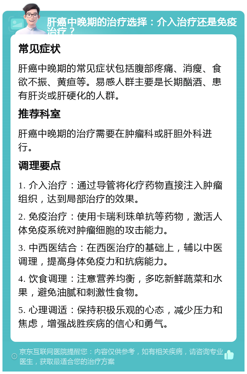 肝癌中晚期的治疗选择：介入治疗还是免疫治疗？ 常见症状 肝癌中晚期的常见症状包括腹部疼痛、消瘦、食欲不振、黄疸等。易感人群主要是长期酗酒、患有肝炎或肝硬化的人群。 推荐科室 肝癌中晚期的治疗需要在肿瘤科或肝胆外科进行。 调理要点 1. 介入治疗：通过导管将化疗药物直接注入肿瘤组织，达到局部治疗的效果。 2. 免疫治疗：使用卡瑞利珠单抗等药物，激活人体免疫系统对肿瘤细胞的攻击能力。 3. 中西医结合：在西医治疗的基础上，辅以中医调理，提高身体免疫力和抗病能力。 4. 饮食调理：注意营养均衡，多吃新鲜蔬菜和水果，避免油腻和刺激性食物。 5. 心理调适：保持积极乐观的心态，减少压力和焦虑，增强战胜疾病的信心和勇气。