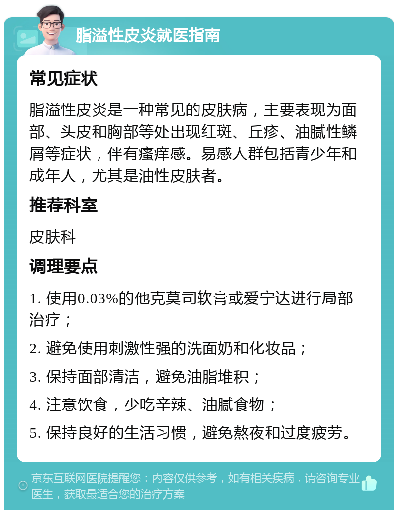 脂溢性皮炎就医指南 常见症状 脂溢性皮炎是一种常见的皮肤病，主要表现为面部、头皮和胸部等处出现红斑、丘疹、油腻性鳞屑等症状，伴有瘙痒感。易感人群包括青少年和成年人，尤其是油性皮肤者。 推荐科室 皮肤科 调理要点 1. 使用0.03%的他克莫司软膏或爱宁达进行局部治疗； 2. 避免使用刺激性强的洗面奶和化妆品； 3. 保持面部清洁，避免油脂堆积； 4. 注意饮食，少吃辛辣、油腻食物； 5. 保持良好的生活习惯，避免熬夜和过度疲劳。