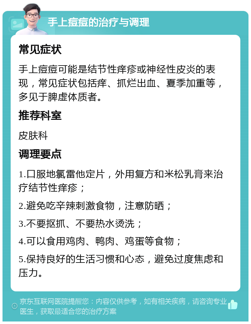 手上痘痘的治疗与调理 常见症状 手上痘痘可能是结节性痒疹或神经性皮炎的表现，常见症状包括痒、抓烂出血、夏季加重等，多见于脾虚体质者。 推荐科室 皮肤科 调理要点 1.口服地氯雷他定片，外用复方和米松乳膏来治疗结节性痒疹； 2.避免吃辛辣刺激食物，注意防晒； 3.不要抠抓、不要热水烫洗； 4.可以食用鸡肉、鸭肉、鸡蛋等食物； 5.保持良好的生活习惯和心态，避免过度焦虑和压力。