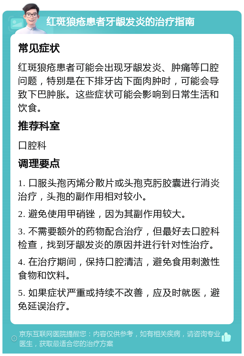 红斑狼疮患者牙龈发炎的治疗指南 常见症状 红斑狼疮患者可能会出现牙龈发炎、肿痛等口腔问题，特别是在下排牙齿下面肉肿时，可能会导致下巴肿胀。这些症状可能会影响到日常生活和饮食。 推荐科室 口腔科 调理要点 1. 口服头孢丙烯分散片或头孢克肟胶囊进行消炎治疗，头孢的副作用相对较小。 2. 避免使用甲硝锉，因为其副作用较大。 3. 不需要额外的药物配合治疗，但最好去口腔科检查，找到牙龈发炎的原因并进行针对性治疗。 4. 在治疗期间，保持口腔清洁，避免食用刺激性食物和饮料。 5. 如果症状严重或持续不改善，应及时就医，避免延误治疗。