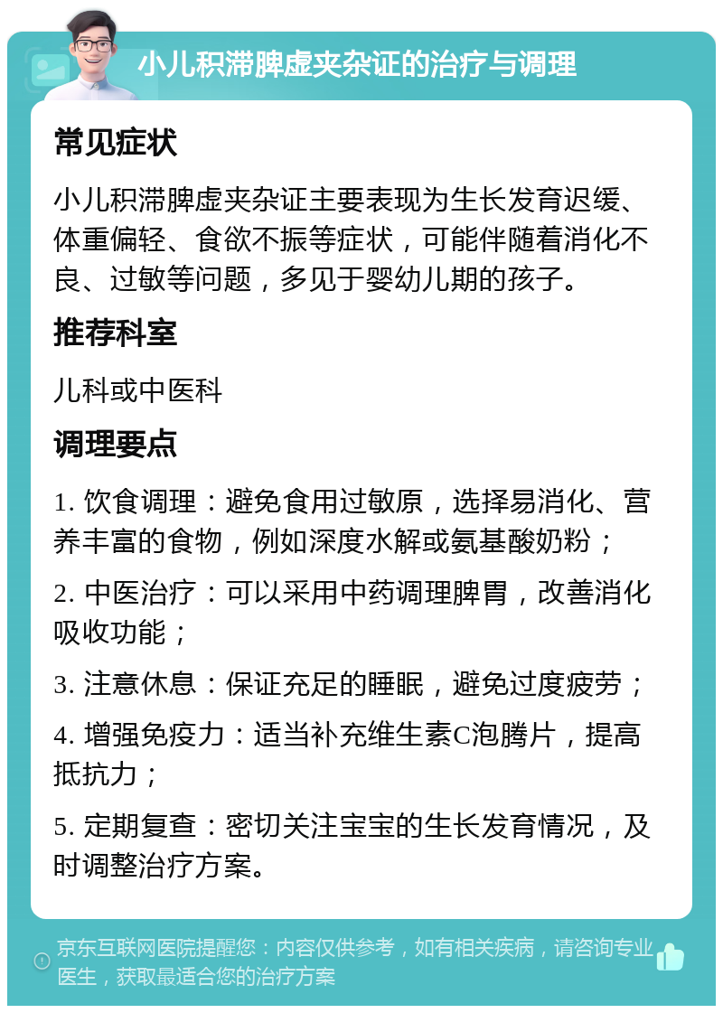 小儿积滞脾虚夹杂证的治疗与调理 常见症状 小儿积滞脾虚夹杂证主要表现为生长发育迟缓、体重偏轻、食欲不振等症状，可能伴随着消化不良、过敏等问题，多见于婴幼儿期的孩子。 推荐科室 儿科或中医科 调理要点 1. 饮食调理：避免食用过敏原，选择易消化、营养丰富的食物，例如深度水解或氨基酸奶粉； 2. 中医治疗：可以采用中药调理脾胃，改善消化吸收功能； 3. 注意休息：保证充足的睡眠，避免过度疲劳； 4. 增强免疫力：适当补充维生素C泡腾片，提高抵抗力； 5. 定期复查：密切关注宝宝的生长发育情况，及时调整治疗方案。