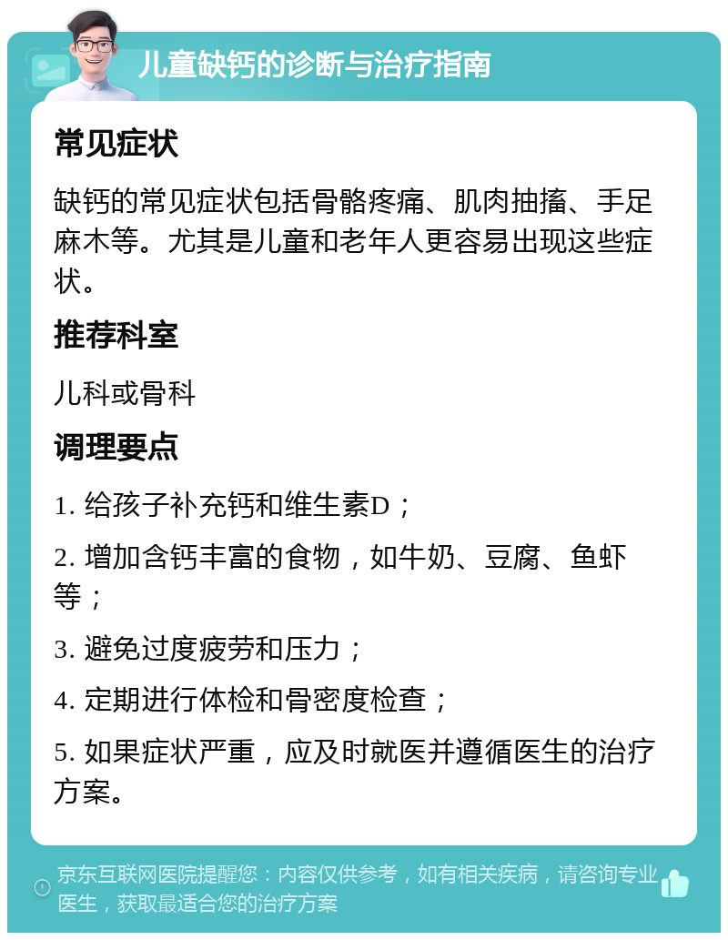 儿童缺钙的诊断与治疗指南 常见症状 缺钙的常见症状包括骨骼疼痛、肌肉抽搐、手足麻木等。尤其是儿童和老年人更容易出现这些症状。 推荐科室 儿科或骨科 调理要点 1. 给孩子补充钙和维生素D； 2. 增加含钙丰富的食物，如牛奶、豆腐、鱼虾等； 3. 避免过度疲劳和压力； 4. 定期进行体检和骨密度检查； 5. 如果症状严重，应及时就医并遵循医生的治疗方案。