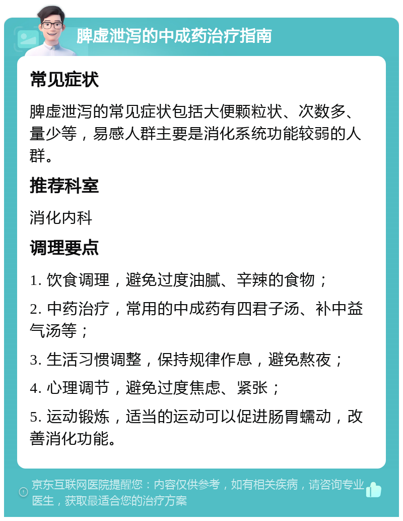 脾虚泄泻的中成药治疗指南 常见症状 脾虚泄泻的常见症状包括大便颗粒状、次数多、量少等，易感人群主要是消化系统功能较弱的人群。 推荐科室 消化内科 调理要点 1. 饮食调理，避免过度油腻、辛辣的食物； 2. 中药治疗，常用的中成药有四君子汤、补中益气汤等； 3. 生活习惯调整，保持规律作息，避免熬夜； 4. 心理调节，避免过度焦虑、紧张； 5. 运动锻炼，适当的运动可以促进肠胃蠕动，改善消化功能。