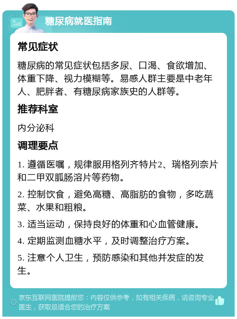 糖尿病就医指南 常见症状 糖尿病的常见症状包括多尿、口渴、食欲增加、体重下降、视力模糊等。易感人群主要是中老年人、肥胖者、有糖尿病家族史的人群等。 推荐科室 内分泌科 调理要点 1. 遵循医嘱，规律服用格列齐特片2、瑞格列奈片和二甲双胍肠溶片等药物。 2. 控制饮食，避免高糖、高脂肪的食物，多吃蔬菜、水果和粗粮。 3. 适当运动，保持良好的体重和心血管健康。 4. 定期监测血糖水平，及时调整治疗方案。 5. 注意个人卫生，预防感染和其他并发症的发生。