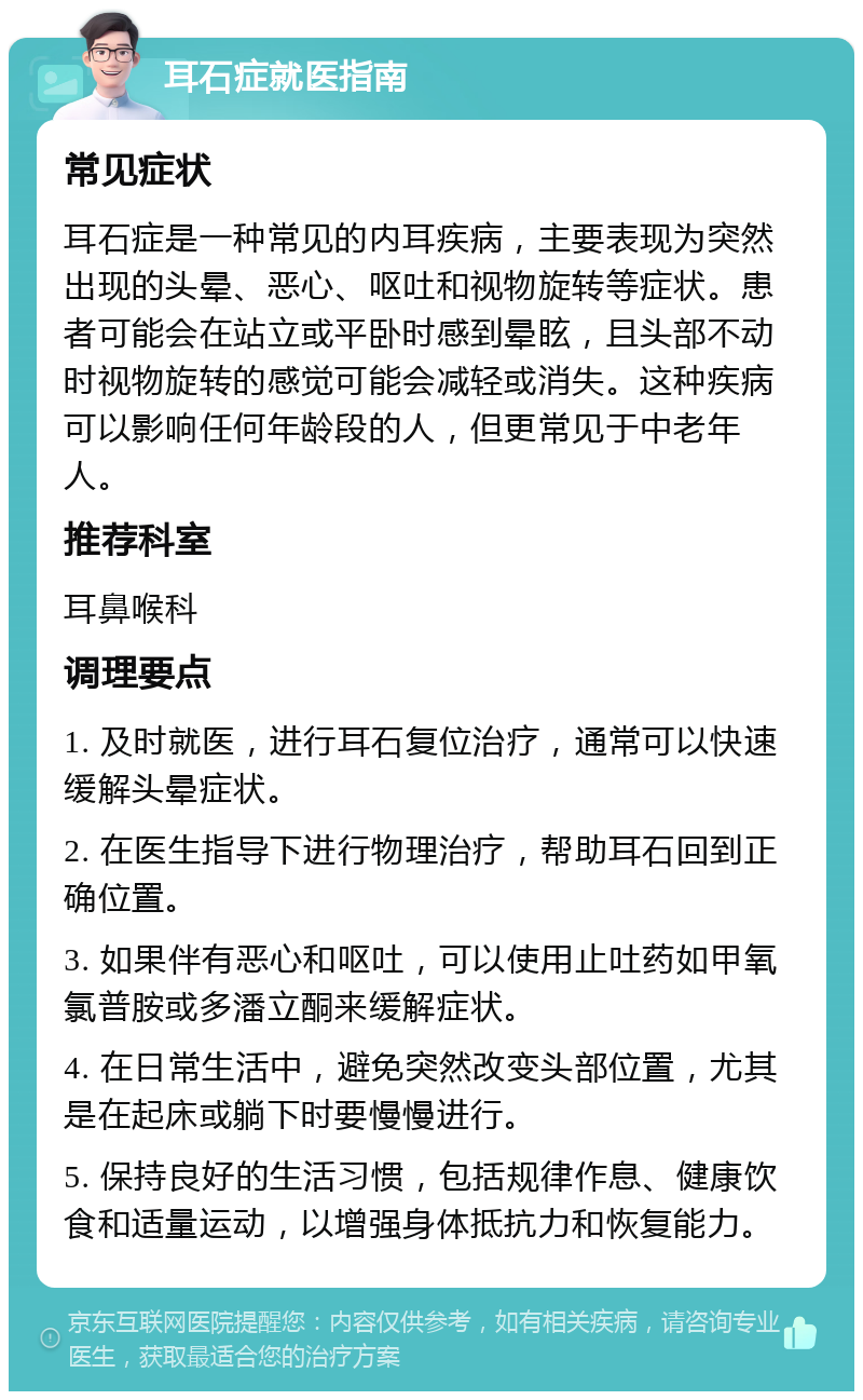 耳石症就医指南 常见症状 耳石症是一种常见的内耳疾病，主要表现为突然出现的头晕、恶心、呕吐和视物旋转等症状。患者可能会在站立或平卧时感到晕眩，且头部不动时视物旋转的感觉可能会减轻或消失。这种疾病可以影响任何年龄段的人，但更常见于中老年人。 推荐科室 耳鼻喉科 调理要点 1. 及时就医，进行耳石复位治疗，通常可以快速缓解头晕症状。 2. 在医生指导下进行物理治疗，帮助耳石回到正确位置。 3. 如果伴有恶心和呕吐，可以使用止吐药如甲氧氯普胺或多潘立酮来缓解症状。 4. 在日常生活中，避免突然改变头部位置，尤其是在起床或躺下时要慢慢进行。 5. 保持良好的生活习惯，包括规律作息、健康饮食和适量运动，以增强身体抵抗力和恢复能力。