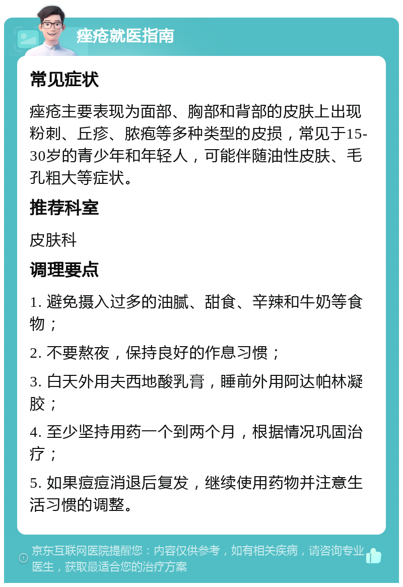 痤疮就医指南 常见症状 痤疮主要表现为面部、胸部和背部的皮肤上出现粉刺、丘疹、脓疱等多种类型的皮损，常见于15-30岁的青少年和年轻人，可能伴随油性皮肤、毛孔粗大等症状。 推荐科室 皮肤科 调理要点 1. 避免摄入过多的油腻、甜食、辛辣和牛奶等食物； 2. 不要熬夜，保持良好的作息习惯； 3. 白天外用夫西地酸乳膏，睡前外用阿达帕林凝胶； 4. 至少坚持用药一个到两个月，根据情况巩固治疗； 5. 如果痘痘消退后复发，继续使用药物并注意生活习惯的调整。