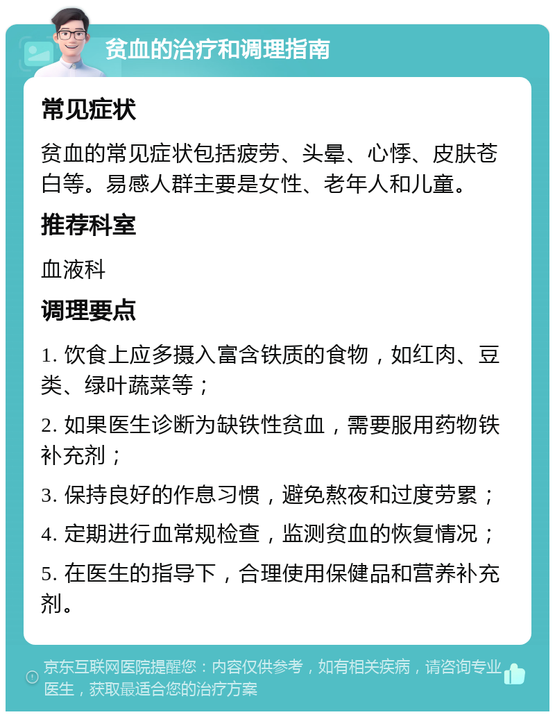 贫血的治疗和调理指南 常见症状 贫血的常见症状包括疲劳、头晕、心悸、皮肤苍白等。易感人群主要是女性、老年人和儿童。 推荐科室 血液科 调理要点 1. 饮食上应多摄入富含铁质的食物，如红肉、豆类、绿叶蔬菜等； 2. 如果医生诊断为缺铁性贫血，需要服用药物铁补充剂； 3. 保持良好的作息习惯，避免熬夜和过度劳累； 4. 定期进行血常规检查，监测贫血的恢复情况； 5. 在医生的指导下，合理使用保健品和营养补充剂。