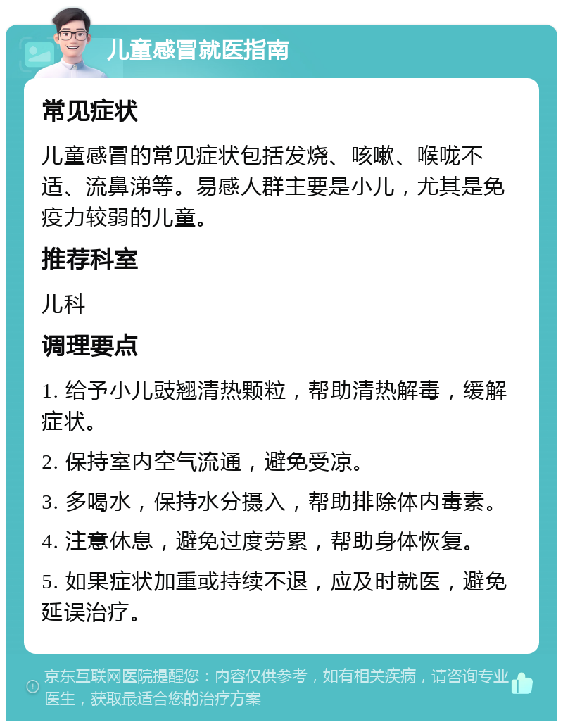 儿童感冒就医指南 常见症状 儿童感冒的常见症状包括发烧、咳嗽、喉咙不适、流鼻涕等。易感人群主要是小儿，尤其是免疫力较弱的儿童。 推荐科室 儿科 调理要点 1. 给予小儿豉翘清热颗粒，帮助清热解毒，缓解症状。 2. 保持室内空气流通，避免受凉。 3. 多喝水，保持水分摄入，帮助排除体内毒素。 4. 注意休息，避免过度劳累，帮助身体恢复。 5. 如果症状加重或持续不退，应及时就医，避免延误治疗。