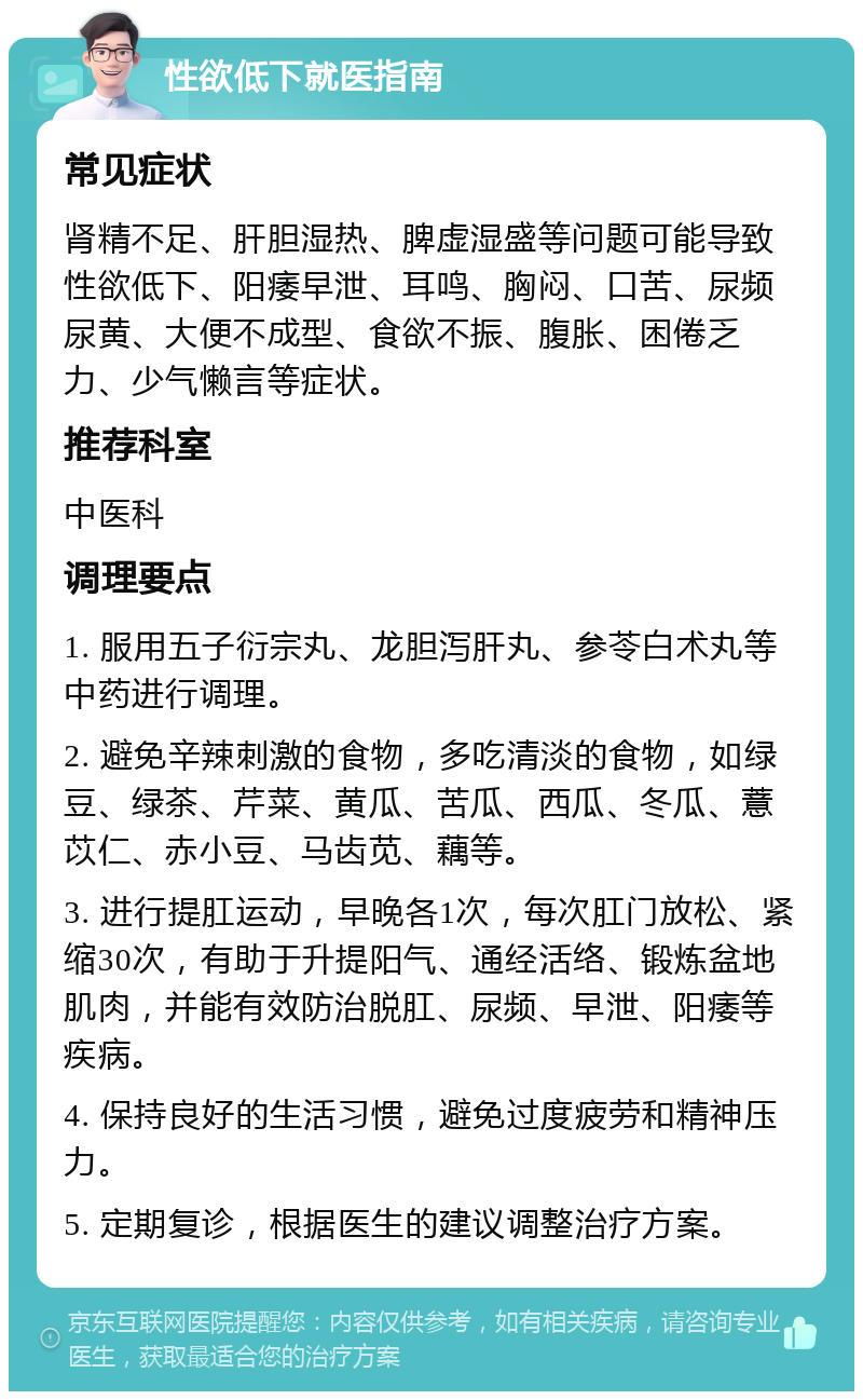 性欲低下就医指南 常见症状 肾精不足、肝胆湿热、脾虚湿盛等问题可能导致性欲低下、阳痿早泄、耳鸣、胸闷、口苦、尿频尿黄、大便不成型、食欲不振、腹胀、困倦乏力、少气懒言等症状。 推荐科室 中医科 调理要点 1. 服用五子衍宗丸、龙胆泻肝丸、参苓白术丸等中药进行调理。 2. 避免辛辣刺激的食物，多吃清淡的食物，如绿豆、绿茶、芹菜、黄瓜、苦瓜、西瓜、冬瓜、薏苡仁、赤小豆、马齿苋、藕等。 3. 进行提肛运动，早晚各1次，每次肛门放松、紧缩30次，有助于升提阳气、通经活络、锻炼盆地肌肉，并能有效防治脱肛、尿频、早泄、阳痿等疾病。 4. 保持良好的生活习惯，避免过度疲劳和精神压力。 5. 定期复诊，根据医生的建议调整治疗方案。