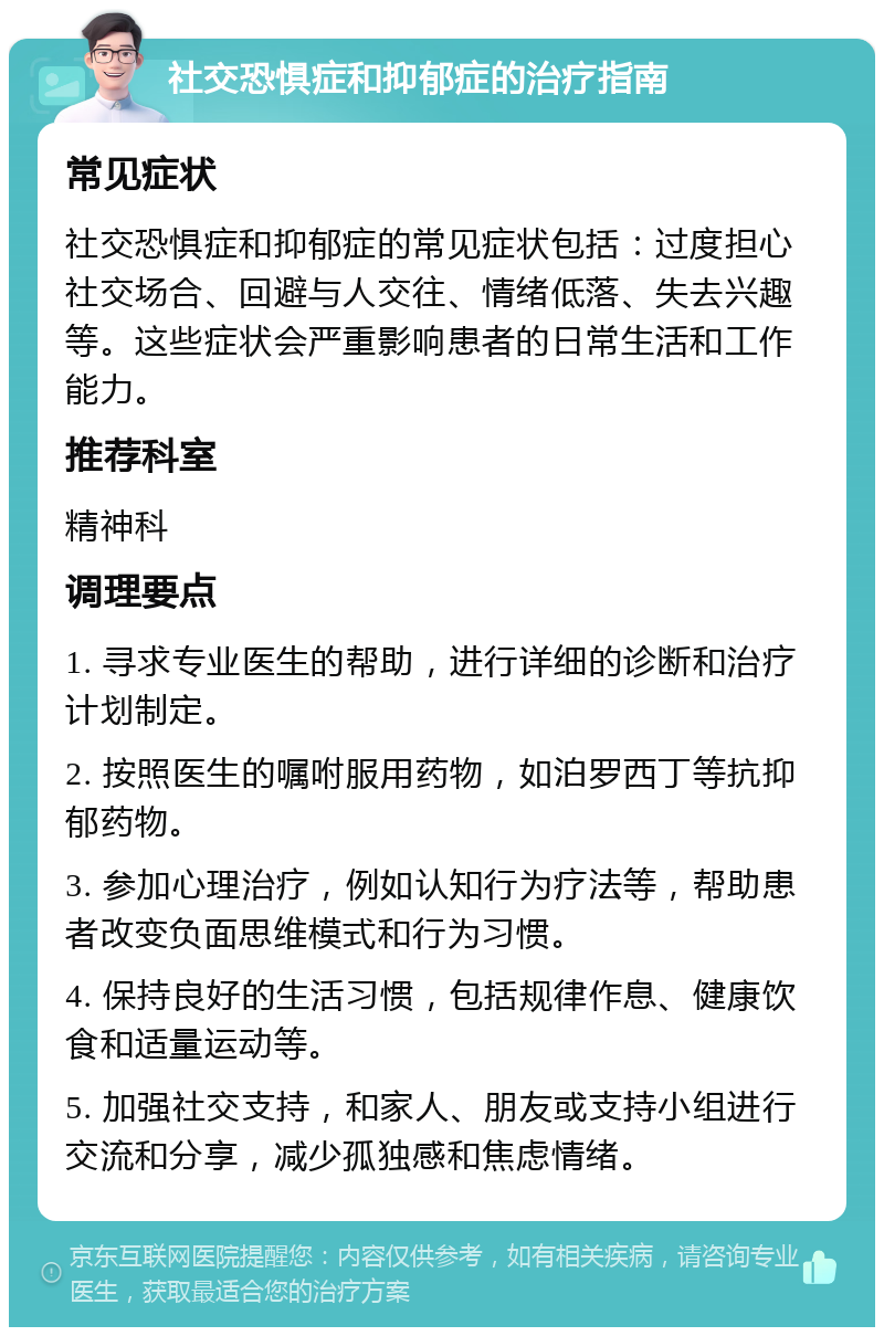 社交恐惧症和抑郁症的治疗指南 常见症状 社交恐惧症和抑郁症的常见症状包括：过度担心社交场合、回避与人交往、情绪低落、失去兴趣等。这些症状会严重影响患者的日常生活和工作能力。 推荐科室 精神科 调理要点 1. 寻求专业医生的帮助，进行详细的诊断和治疗计划制定。 2. 按照医生的嘱咐服用药物，如泊罗西丁等抗抑郁药物。 3. 参加心理治疗，例如认知行为疗法等，帮助患者改变负面思维模式和行为习惯。 4. 保持良好的生活习惯，包括规律作息、健康饮食和适量运动等。 5. 加强社交支持，和家人、朋友或支持小组进行交流和分享，减少孤独感和焦虑情绪。