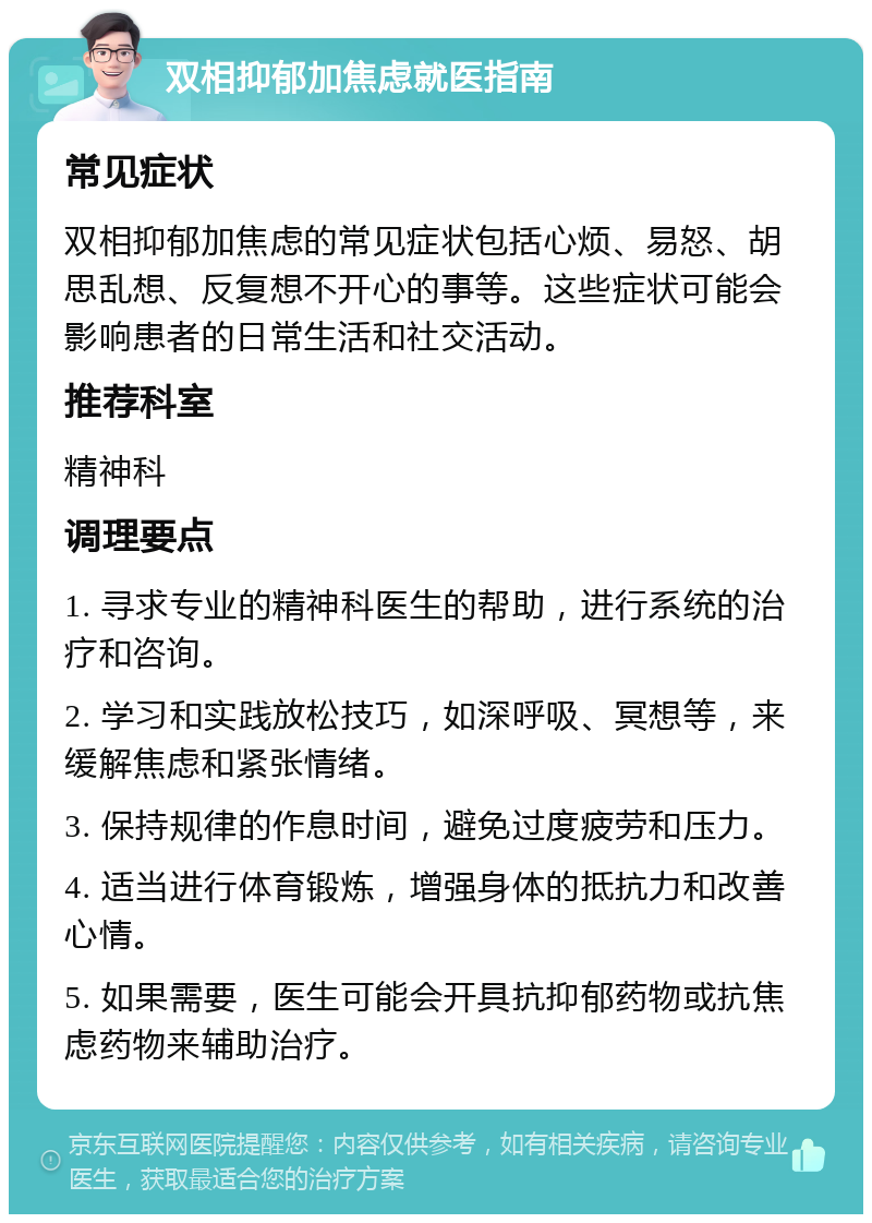 双相抑郁加焦虑就医指南 常见症状 双相抑郁加焦虑的常见症状包括心烦、易怒、胡思乱想、反复想不开心的事等。这些症状可能会影响患者的日常生活和社交活动。 推荐科室 精神科 调理要点 1. 寻求专业的精神科医生的帮助，进行系统的治疗和咨询。 2. 学习和实践放松技巧，如深呼吸、冥想等，来缓解焦虑和紧张情绪。 3. 保持规律的作息时间，避免过度疲劳和压力。 4. 适当进行体育锻炼，增强身体的抵抗力和改善心情。 5. 如果需要，医生可能会开具抗抑郁药物或抗焦虑药物来辅助治疗。