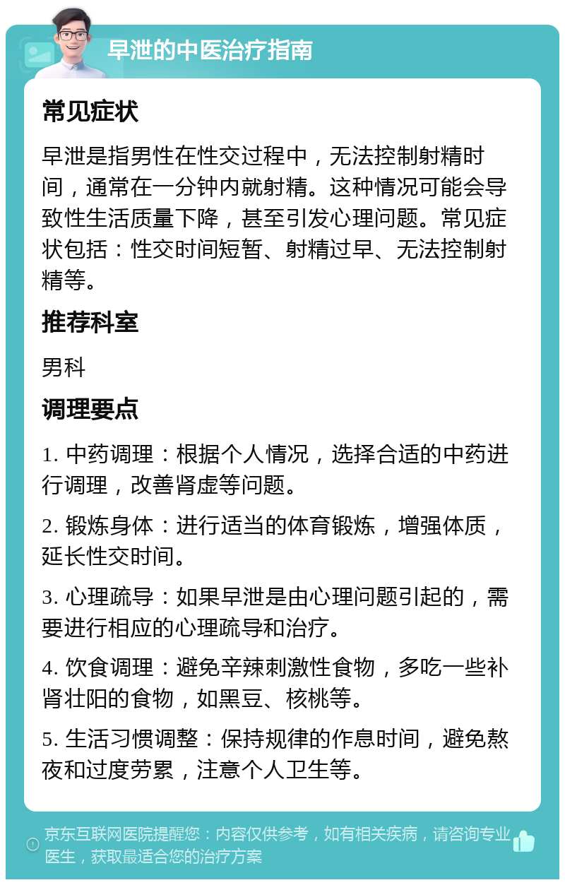 早泄的中医治疗指南 常见症状 早泄是指男性在性交过程中，无法控制射精时间，通常在一分钟内就射精。这种情况可能会导致性生活质量下降，甚至引发心理问题。常见症状包括：性交时间短暂、射精过早、无法控制射精等。 推荐科室 男科 调理要点 1. 中药调理：根据个人情况，选择合适的中药进行调理，改善肾虚等问题。 2. 锻炼身体：进行适当的体育锻炼，增强体质，延长性交时间。 3. 心理疏导：如果早泄是由心理问题引起的，需要进行相应的心理疏导和治疗。 4. 饮食调理：避免辛辣刺激性食物，多吃一些补肾壮阳的食物，如黑豆、核桃等。 5. 生活习惯调整：保持规律的作息时间，避免熬夜和过度劳累，注意个人卫生等。