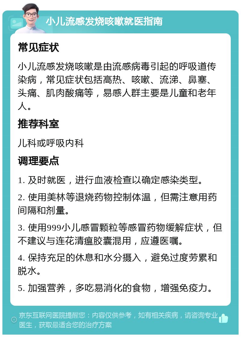 小儿流感发烧咳嗽就医指南 常见症状 小儿流感发烧咳嗽是由流感病毒引起的呼吸道传染病，常见症状包括高热、咳嗽、流涕、鼻塞、头痛、肌肉酸痛等，易感人群主要是儿童和老年人。 推荐科室 儿科或呼吸内科 调理要点 1. 及时就医，进行血液检查以确定感染类型。 2. 使用美林等退烧药物控制体温，但需注意用药间隔和剂量。 3. 使用999小儿感冒颗粒等感冒药物缓解症状，但不建议与连花清瘟胶囊混用，应遵医嘱。 4. 保持充足的休息和水分摄入，避免过度劳累和脱水。 5. 加强营养，多吃易消化的食物，增强免疫力。