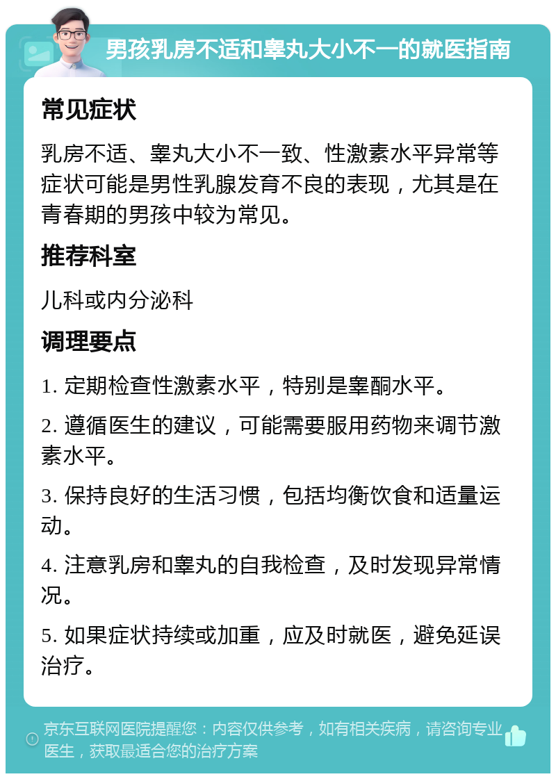 男孩乳房不适和睾丸大小不一的就医指南 常见症状 乳房不适、睾丸大小不一致、性激素水平异常等症状可能是男性乳腺发育不良的表现，尤其是在青春期的男孩中较为常见。 推荐科室 儿科或内分泌科 调理要点 1. 定期检查性激素水平，特别是睾酮水平。 2. 遵循医生的建议，可能需要服用药物来调节激素水平。 3. 保持良好的生活习惯，包括均衡饮食和适量运动。 4. 注意乳房和睾丸的自我检查，及时发现异常情况。 5. 如果症状持续或加重，应及时就医，避免延误治疗。