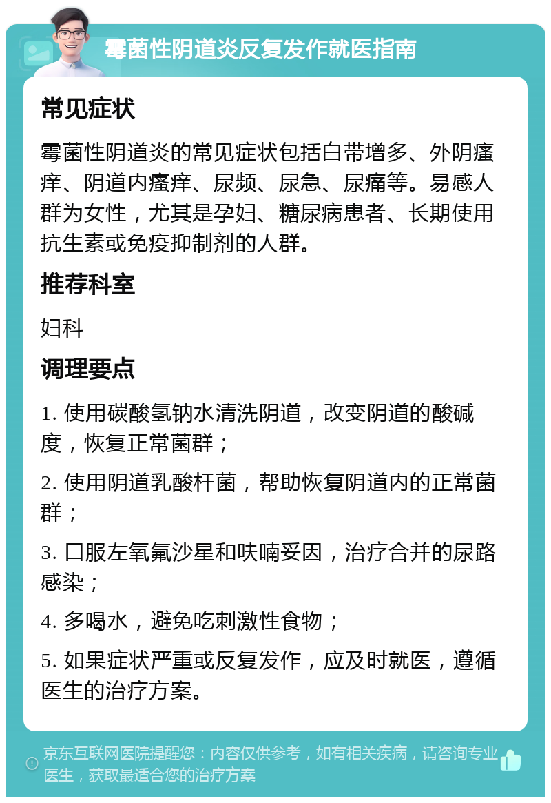 霉菌性阴道炎反复发作就医指南 常见症状 霉菌性阴道炎的常见症状包括白带增多、外阴瘙痒、阴道内瘙痒、尿频、尿急、尿痛等。易感人群为女性，尤其是孕妇、糖尿病患者、长期使用抗生素或免疫抑制剂的人群。 推荐科室 妇科 调理要点 1. 使用碳酸氢钠水清洗阴道，改变阴道的酸碱度，恢复正常菌群； 2. 使用阴道乳酸杆菌，帮助恢复阴道内的正常菌群； 3. 口服左氧氟沙星和呋喃妥因，治疗合并的尿路感染； 4. 多喝水，避免吃刺激性食物； 5. 如果症状严重或反复发作，应及时就医，遵循医生的治疗方案。