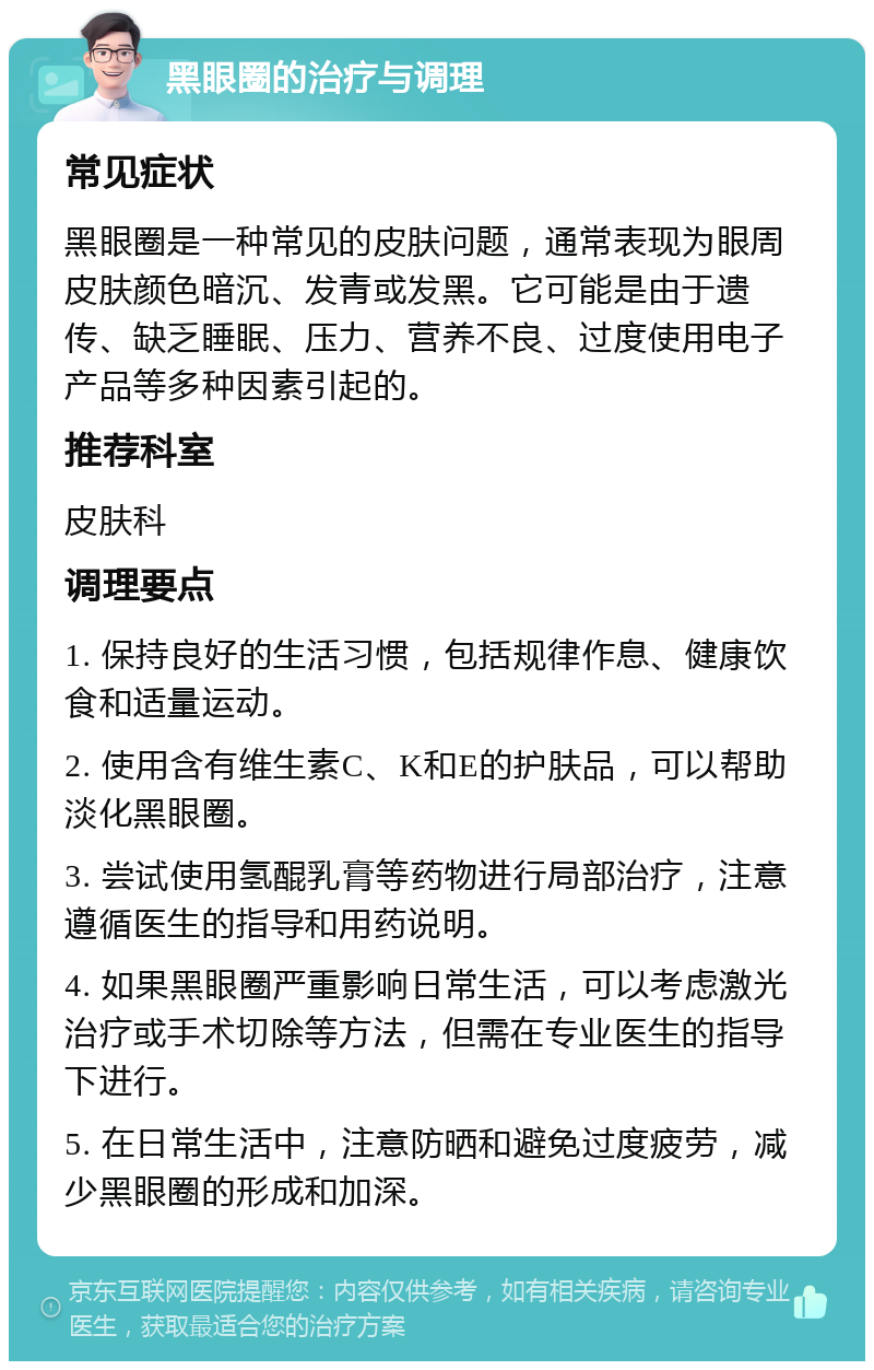 黑眼圈的治疗与调理 常见症状 黑眼圈是一种常见的皮肤问题，通常表现为眼周皮肤颜色暗沉、发青或发黑。它可能是由于遗传、缺乏睡眠、压力、营养不良、过度使用电子产品等多种因素引起的。 推荐科室 皮肤科 调理要点 1. 保持良好的生活习惯，包括规律作息、健康饮食和适量运动。 2. 使用含有维生素C、K和E的护肤品，可以帮助淡化黑眼圈。 3. 尝试使用氢醌乳膏等药物进行局部治疗，注意遵循医生的指导和用药说明。 4. 如果黑眼圈严重影响日常生活，可以考虑激光治疗或手术切除等方法，但需在专业医生的指导下进行。 5. 在日常生活中，注意防晒和避免过度疲劳，减少黑眼圈的形成和加深。