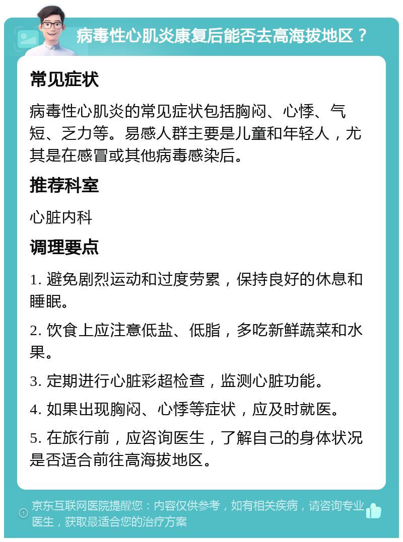 病毒性心肌炎康复后能否去高海拔地区？ 常见症状 病毒性心肌炎的常见症状包括胸闷、心悸、气短、乏力等。易感人群主要是儿童和年轻人，尤其是在感冒或其他病毒感染后。 推荐科室 心脏内科 调理要点 1. 避免剧烈运动和过度劳累，保持良好的休息和睡眠。 2. 饮食上应注意低盐、低脂，多吃新鲜蔬菜和水果。 3. 定期进行心脏彩超检查，监测心脏功能。 4. 如果出现胸闷、心悸等症状，应及时就医。 5. 在旅行前，应咨询医生，了解自己的身体状况是否适合前往高海拔地区。