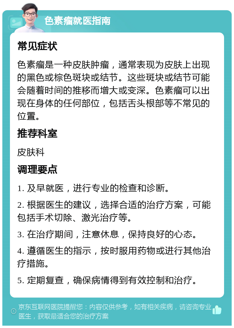 色素瘤就医指南 常见症状 色素瘤是一种皮肤肿瘤，通常表现为皮肤上出现的黑色或棕色斑块或结节。这些斑块或结节可能会随着时间的推移而增大或变深。色素瘤可以出现在身体的任何部位，包括舌头根部等不常见的位置。 推荐科室 皮肤科 调理要点 1. 及早就医，进行专业的检查和诊断。 2. 根据医生的建议，选择合适的治疗方案，可能包括手术切除、激光治疗等。 3. 在治疗期间，注意休息，保持良好的心态。 4. 遵循医生的指示，按时服用药物或进行其他治疗措施。 5. 定期复查，确保病情得到有效控制和治疗。