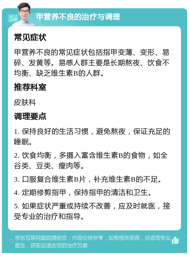 甲营养不良的治疗与调理 常见症状 甲营养不良的常见症状包括指甲变薄、变形、易碎、发黄等。易感人群主要是长期熬夜、饮食不均衡、缺乏维生素B的人群。 推荐科室 皮肤科 调理要点 1. 保持良好的生活习惯，避免熬夜，保证充足的睡眠。 2. 饮食均衡，多摄入富含维生素B的食物，如全谷类、豆类、瘦肉等。 3. 口服复合维生素B片，补充维生素B的不足。 4. 定期修剪指甲，保持指甲的清洁和卫生。 5. 如果症状严重或持续不改善，应及时就医，接受专业的治疗和指导。