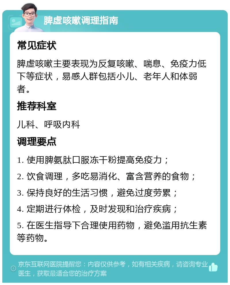 脾虚咳嗽调理指南 常见症状 脾虚咳嗽主要表现为反复咳嗽、喘息、免疫力低下等症状，易感人群包括小儿、老年人和体弱者。 推荐科室 儿科、呼吸内科 调理要点 1. 使用脾氨肽口服冻干粉提高免疫力； 2. 饮食调理，多吃易消化、富含营养的食物； 3. 保持良好的生活习惯，避免过度劳累； 4. 定期进行体检，及时发现和治疗疾病； 5. 在医生指导下合理使用药物，避免滥用抗生素等药物。