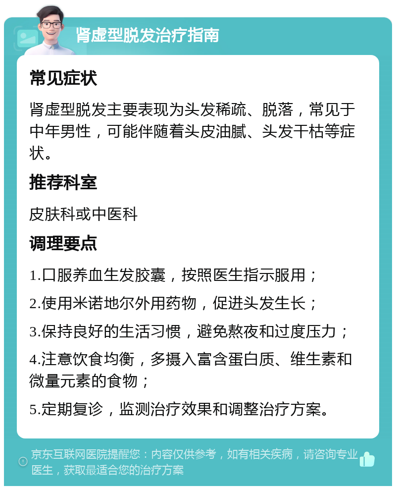 肾虚型脱发治疗指南 常见症状 肾虚型脱发主要表现为头发稀疏、脱落，常见于中年男性，可能伴随着头皮油腻、头发干枯等症状。 推荐科室 皮肤科或中医科 调理要点 1.口服养血生发胶囊，按照医生指示服用； 2.使用米诺地尔外用药物，促进头发生长； 3.保持良好的生活习惯，避免熬夜和过度压力； 4.注意饮食均衡，多摄入富含蛋白质、维生素和微量元素的食物； 5.定期复诊，监测治疗效果和调整治疗方案。