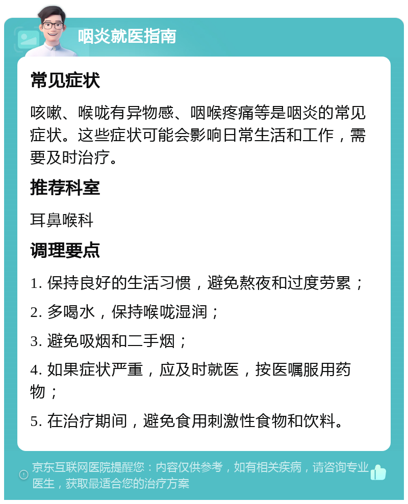 咽炎就医指南 常见症状 咳嗽、喉咙有异物感、咽喉疼痛等是咽炎的常见症状。这些症状可能会影响日常生活和工作，需要及时治疗。 推荐科室 耳鼻喉科 调理要点 1. 保持良好的生活习惯，避免熬夜和过度劳累； 2. 多喝水，保持喉咙湿润； 3. 避免吸烟和二手烟； 4. 如果症状严重，应及时就医，按医嘱服用药物； 5. 在治疗期间，避免食用刺激性食物和饮料。