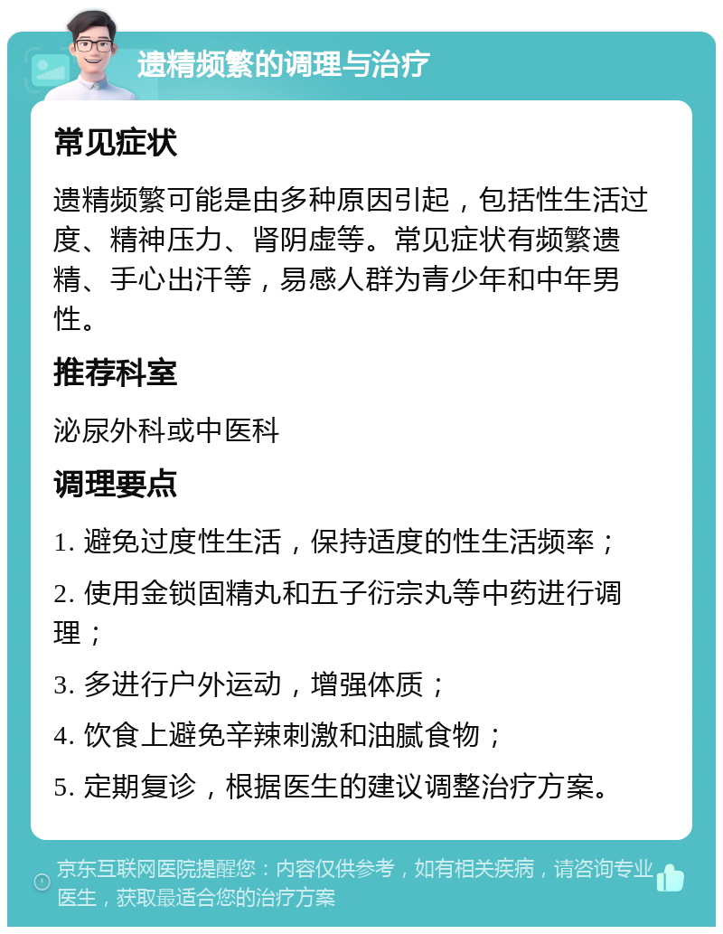 遗精频繁的调理与治疗 常见症状 遗精频繁可能是由多种原因引起，包括性生活过度、精神压力、肾阴虚等。常见症状有频繁遗精、手心出汗等，易感人群为青少年和中年男性。 推荐科室 泌尿外科或中医科 调理要点 1. 避免过度性生活，保持适度的性生活频率； 2. 使用金锁固精丸和五子衍宗丸等中药进行调理； 3. 多进行户外运动，增强体质； 4. 饮食上避免辛辣刺激和油腻食物； 5. 定期复诊，根据医生的建议调整治疗方案。