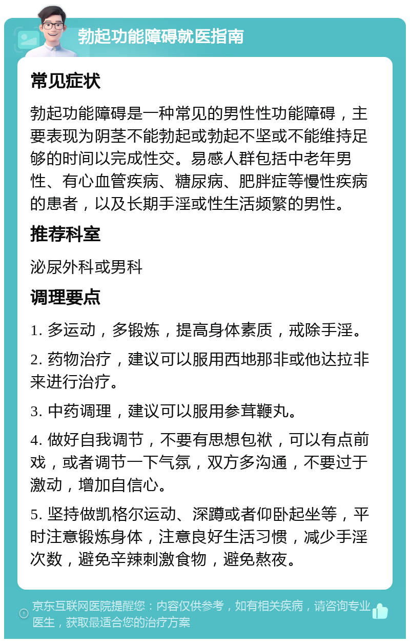 勃起功能障碍就医指南 常见症状 勃起功能障碍是一种常见的男性性功能障碍，主要表现为阴茎不能勃起或勃起不坚或不能维持足够的时间以完成性交。易感人群包括中老年男性、有心血管疾病、糖尿病、肥胖症等慢性疾病的患者，以及长期手淫或性生活频繁的男性。 推荐科室 泌尿外科或男科 调理要点 1. 多运动，多锻炼，提高身体素质，戒除手淫。 2. 药物治疗，建议可以服用西地那非或他达拉非来进行治疗。 3. 中药调理，建议可以服用参茸鞭丸。 4. 做好自我调节，不要有思想包袱，可以有点前戏，或者调节一下气氛，双方多沟通，不要过于激动，增加自信心。 5. 坚持做凯格尔运动、深蹲或者仰卧起坐等，平时注意锻炼身体，注意良好生活习惯，减少手淫次数，避免辛辣刺激食物，避免熬夜。