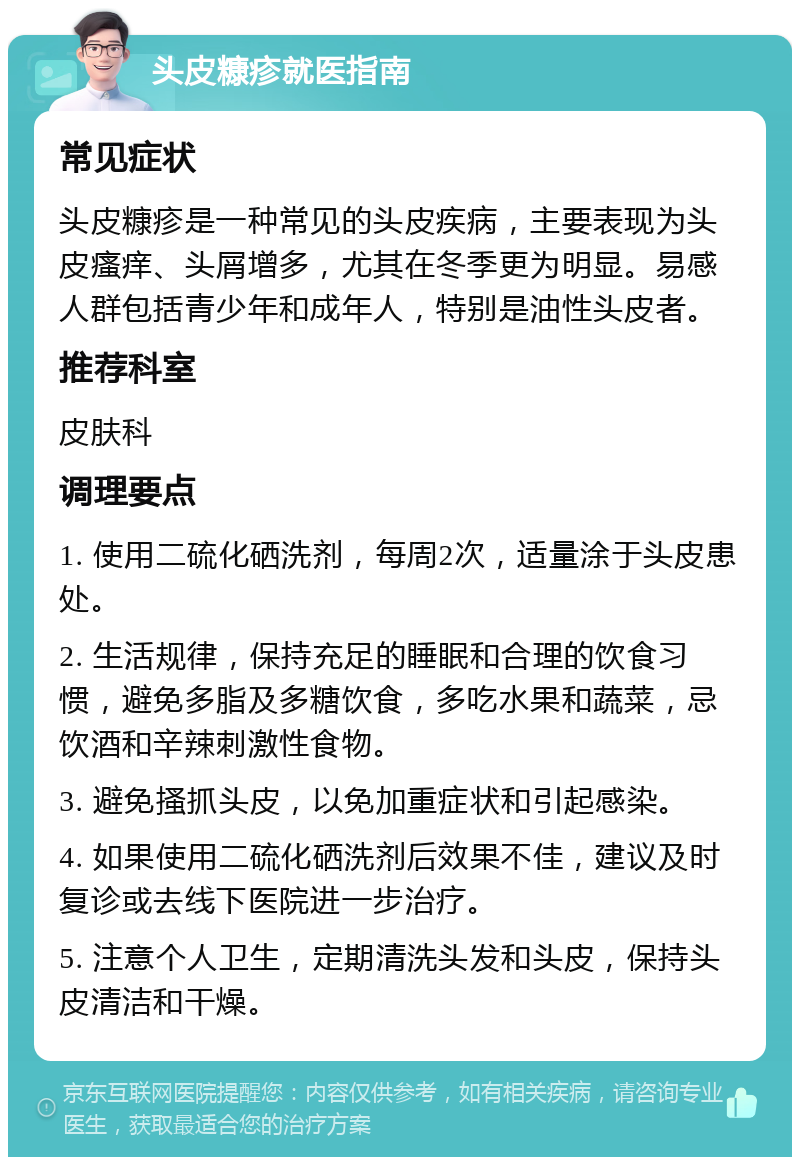 头皮糠疹就医指南 常见症状 头皮糠疹是一种常见的头皮疾病，主要表现为头皮瘙痒、头屑增多，尤其在冬季更为明显。易感人群包括青少年和成年人，特别是油性头皮者。 推荐科室 皮肤科 调理要点 1. 使用二硫化硒洗剂，每周2次，适量涂于头皮患处。 2. 生活规律，保持充足的睡眠和合理的饮食习惯，避免多脂及多糖饮食，多吃水果和蔬菜，忌饮酒和辛辣刺激性食物。 3. 避免搔抓头皮，以免加重症状和引起感染。 4. 如果使用二硫化硒洗剂后效果不佳，建议及时复诊或去线下医院进一步治疗。 5. 注意个人卫生，定期清洗头发和头皮，保持头皮清洁和干燥。