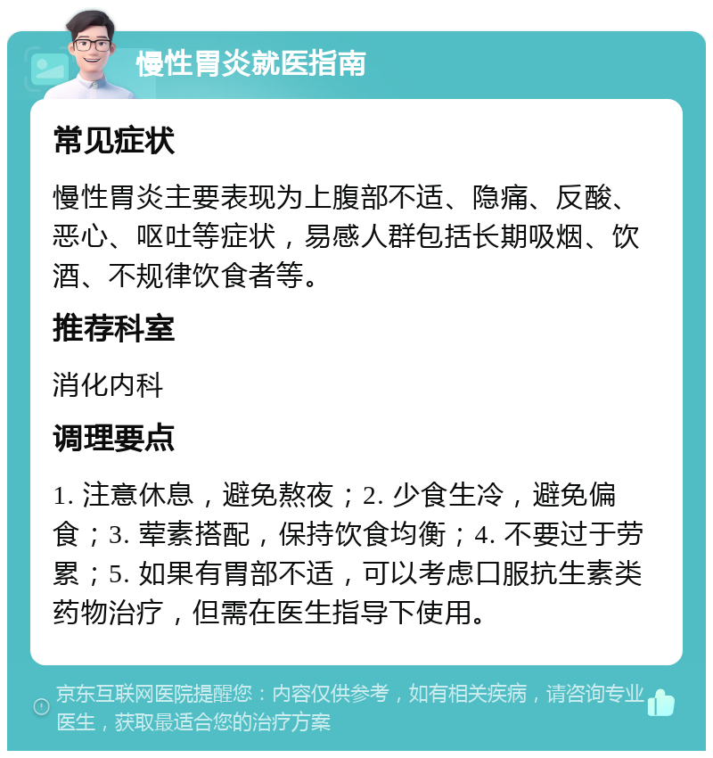 慢性胃炎就医指南 常见症状 慢性胃炎主要表现为上腹部不适、隐痛、反酸、恶心、呕吐等症状，易感人群包括长期吸烟、饮酒、不规律饮食者等。 推荐科室 消化内科 调理要点 1. 注意休息，避免熬夜；2. 少食生冷，避免偏食；3. 荤素搭配，保持饮食均衡；4. 不要过于劳累；5. 如果有胃部不适，可以考虑口服抗生素类药物治疗，但需在医生指导下使用。