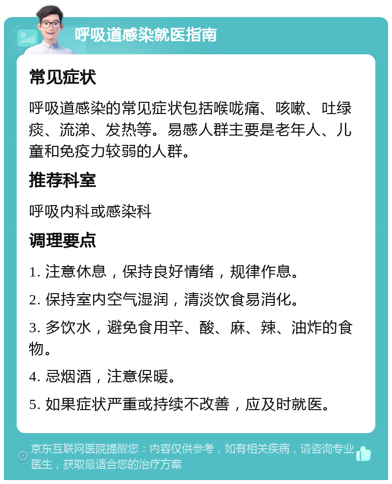 呼吸道感染就医指南 常见症状 呼吸道感染的常见症状包括喉咙痛、咳嗽、吐绿痰、流涕、发热等。易感人群主要是老年人、儿童和免疫力较弱的人群。 推荐科室 呼吸内科或感染科 调理要点 1. 注意休息，保持良好情绪，规律作息。 2. 保持室内空气湿润，清淡饮食易消化。 3. 多饮水，避免食用辛、酸、麻、辣、油炸的食物。 4. 忌烟酒，注意保暖。 5. 如果症状严重或持续不改善，应及时就医。