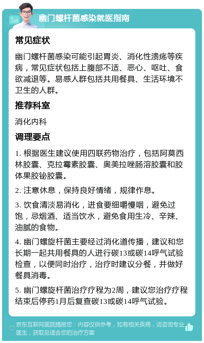 幽门螺杆菌感染就医指南 常见症状 幽门螺杆菌感染可能引起胃炎、消化性溃疡等疾病，常见症状包括上腹部不适、恶心、呕吐、食欲减退等。易感人群包括共用餐具、生活环境不卫生的人群。 推荐科室 消化内科 调理要点 1. 根据医生建议使用四联药物治疗，包括阿莫西林胶囊、克拉霉素胶囊、奥美拉唑肠溶胶囊和胶体果胶铋胶囊。 2. 注意休息，保持良好情绪，规律作息。 3. 饮食清淡易消化，进食要细嚼慢咽，避免过饱，忌烟酒、适当饮水，避免食用生冷、辛辣、油腻的食物。 4. 幽门螺旋杆菌主要经过消化道传播，建议和您长期一起共用餐具的人进行碳13或碳14呼气试验检查，以便同时治疗，治疗时建议分餐，并做好餐具消毒。 5. 幽门螺旋杆菌治疗疗程为2周，建议您治疗疗程结束后停药1月后复查碳13或碳14呼气试验。