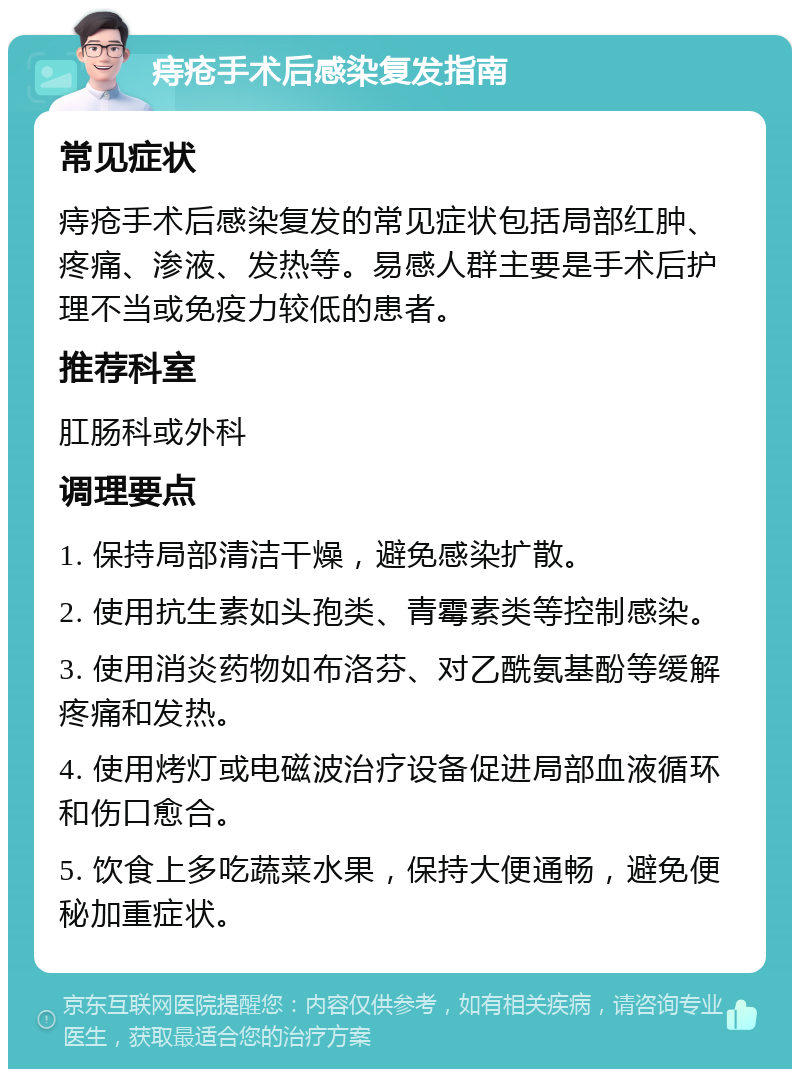 痔疮手术后感染复发指南 常见症状 痔疮手术后感染复发的常见症状包括局部红肿、疼痛、渗液、发热等。易感人群主要是手术后护理不当或免疫力较低的患者。 推荐科室 肛肠科或外科 调理要点 1. 保持局部清洁干燥，避免感染扩散。 2. 使用抗生素如头孢类、青霉素类等控制感染。 3. 使用消炎药物如布洛芬、对乙酰氨基酚等缓解疼痛和发热。 4. 使用烤灯或电磁波治疗设备促进局部血液循环和伤口愈合。 5. 饮食上多吃蔬菜水果，保持大便通畅，避免便秘加重症状。