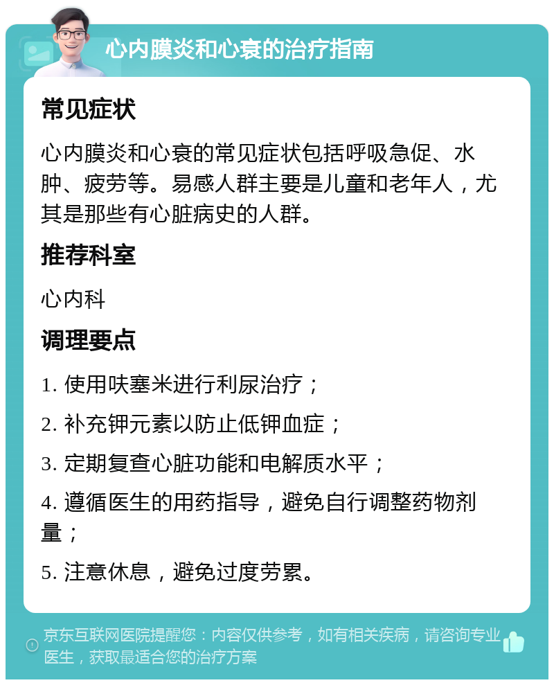 心内膜炎和心衰的治疗指南 常见症状 心内膜炎和心衰的常见症状包括呼吸急促、水肿、疲劳等。易感人群主要是儿童和老年人，尤其是那些有心脏病史的人群。 推荐科室 心内科 调理要点 1. 使用呋塞米进行利尿治疗； 2. 补充钾元素以防止低钾血症； 3. 定期复查心脏功能和电解质水平； 4. 遵循医生的用药指导，避免自行调整药物剂量； 5. 注意休息，避免过度劳累。